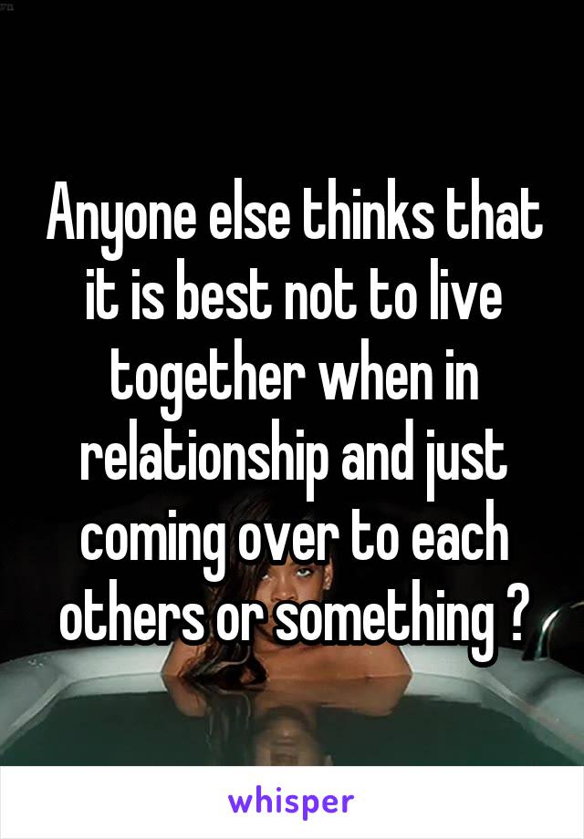 Anyone else thinks that it is best not to live together when in relationship and just coming over to each others or something ?