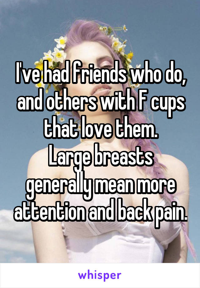 I've had friends who do, and others with F cups that love them.
Large breasts generally mean more attention and back pain.