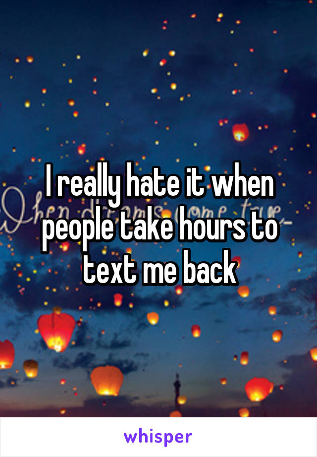 I really hate it when people take hours to text me back