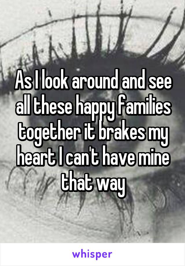 As I look around and see all these happy families together it brakes my heart I can't have mine that way