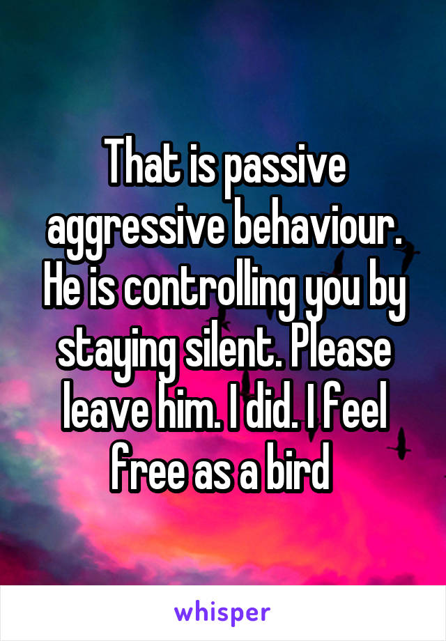 That is passive aggressive behaviour. He is controlling you by staying silent. Please leave him. I did. I feel free as a bird 