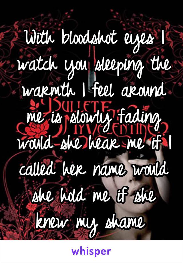 With bloodshot eyes I watch you sleeping the warmth I feel around me is slowly fading would she hear me if I called her name would she hold me if she knew my shame 