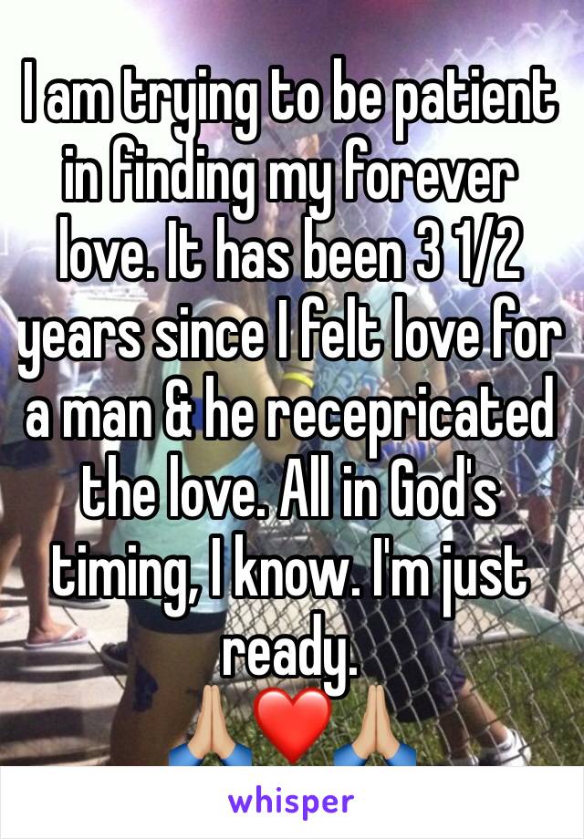 I am trying to be patient in finding my forever love. It has been 3 1/2 years since I felt love for a man & he recepricated the love. All in God's timing, I know. I'm just ready. 
🙏🏼❤️🙏🏼