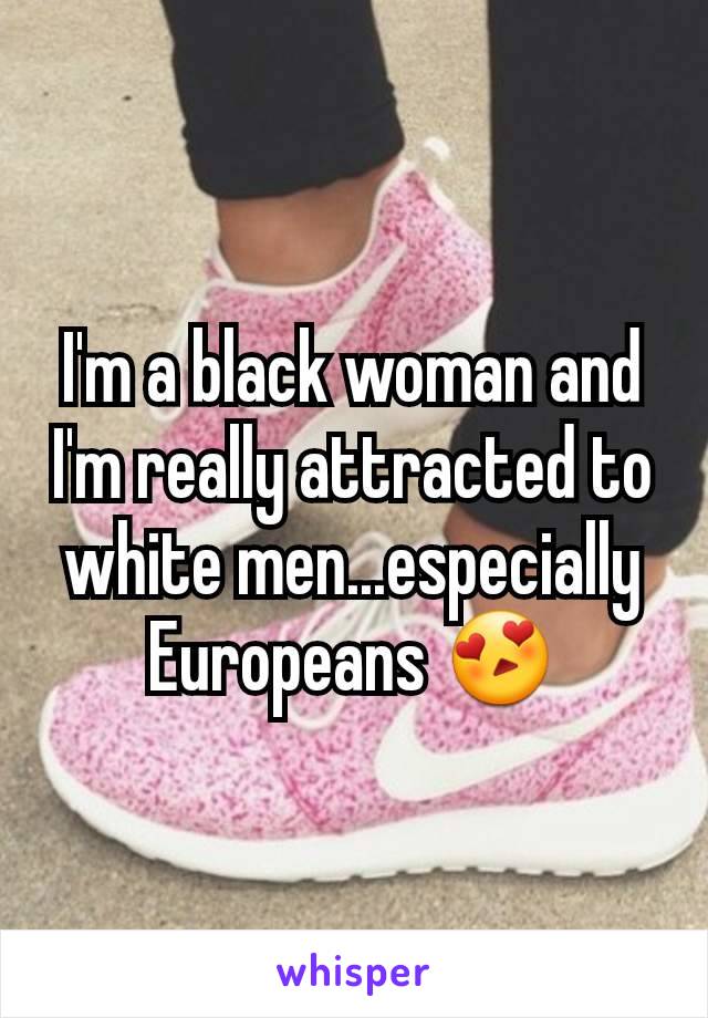 I'm a black woman and I'm really attracted to white men...especially Europeans 😍