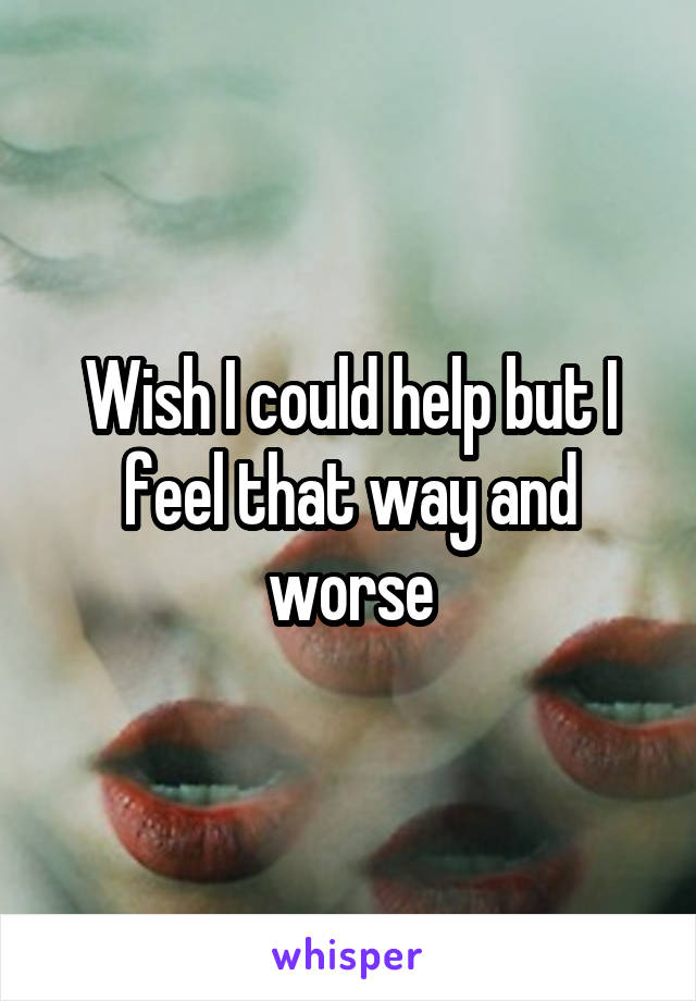 Wish I could help but I feel that way and worse