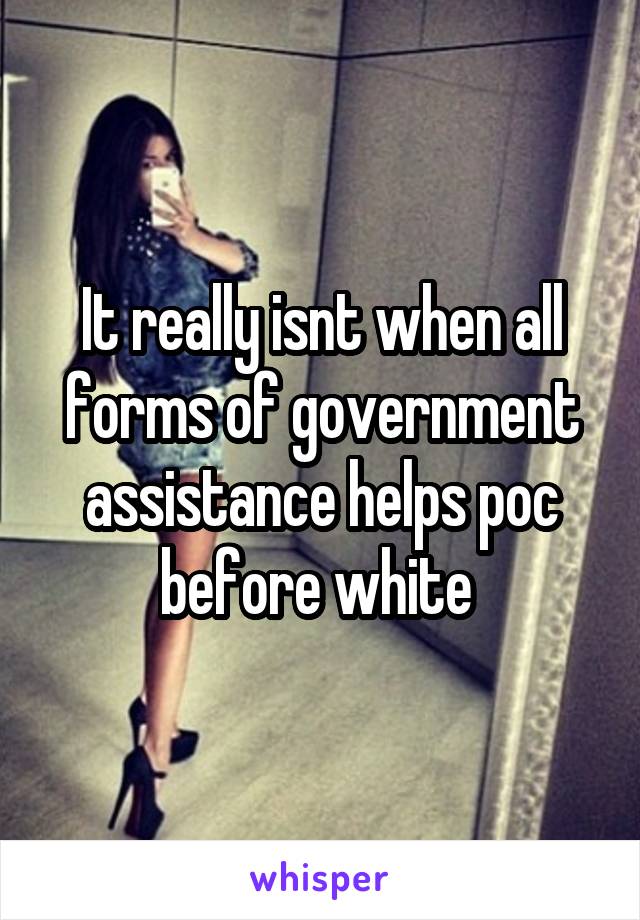 It really isnt when all forms of government assistance helps poc before white 