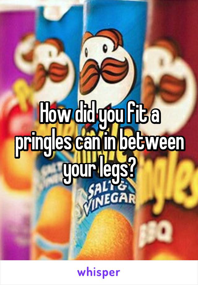 How did you fit a pringles can in between your legs?