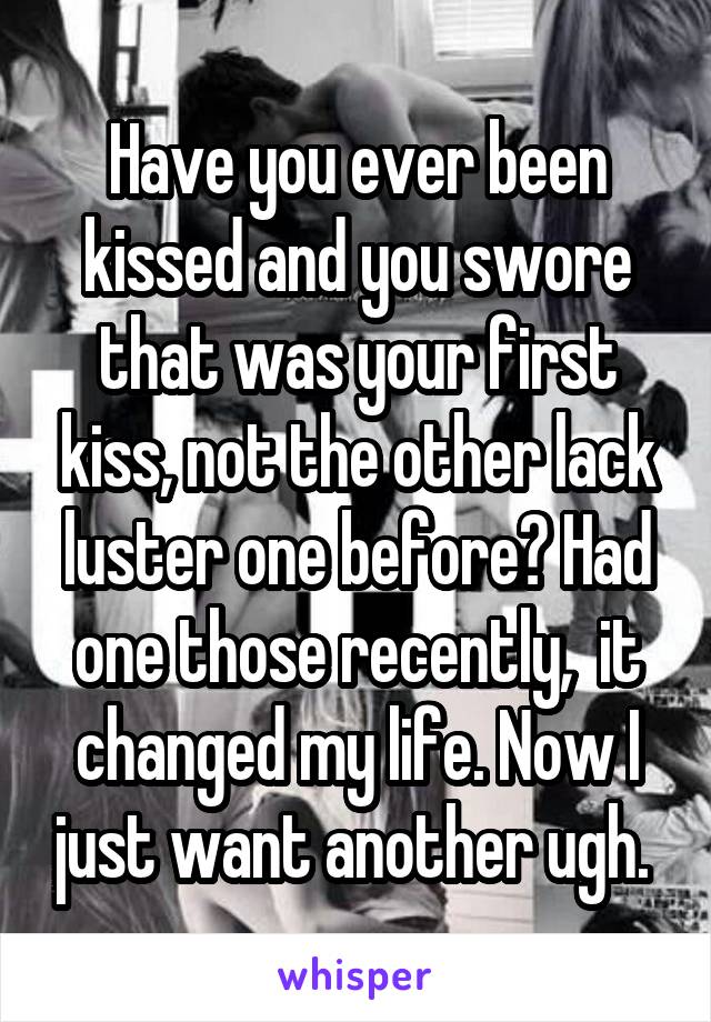 Have you ever been kissed and you swore that was your first kiss, not the other lack luster one before? Had one those recently,  it changed my life. Now I just want another ugh. 