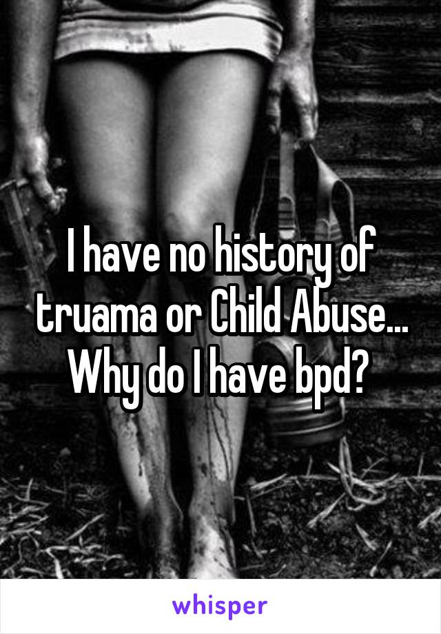 I have no history of truama or Child Abuse... Why do I have bpd? 