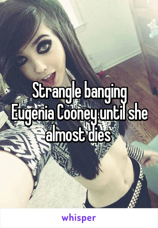 Strangle banging Eugenia Cooney until she almost dies 