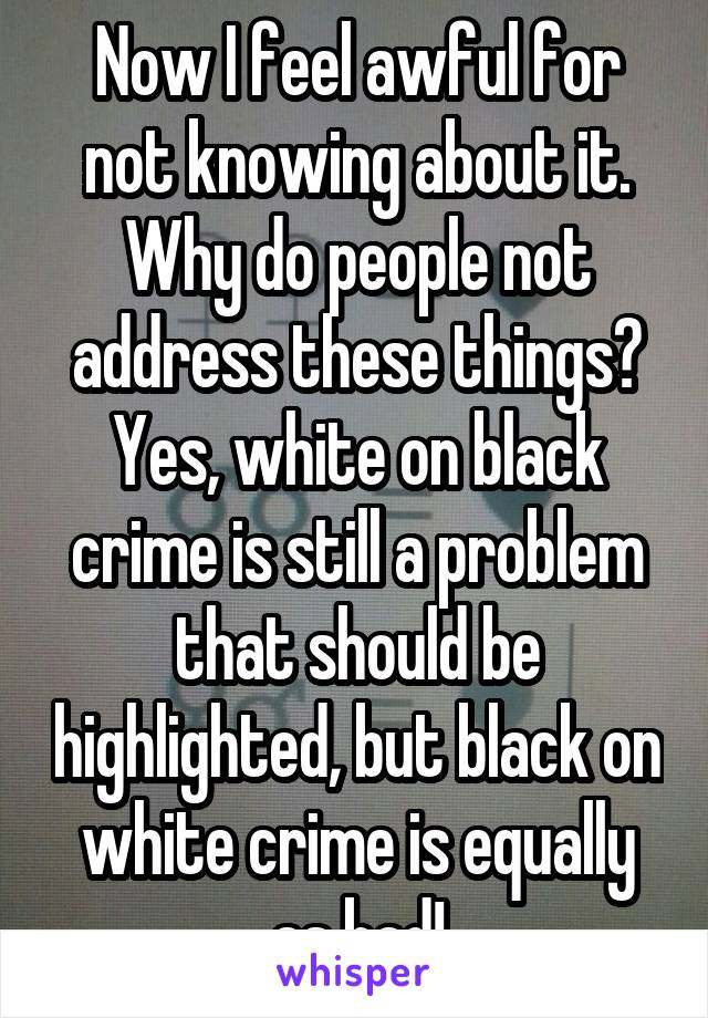 Now I feel awful for not knowing about it. Why do people not address these things? Yes, white on black crime is still a problem that should be highlighted, but black on white crime is equally as bad!