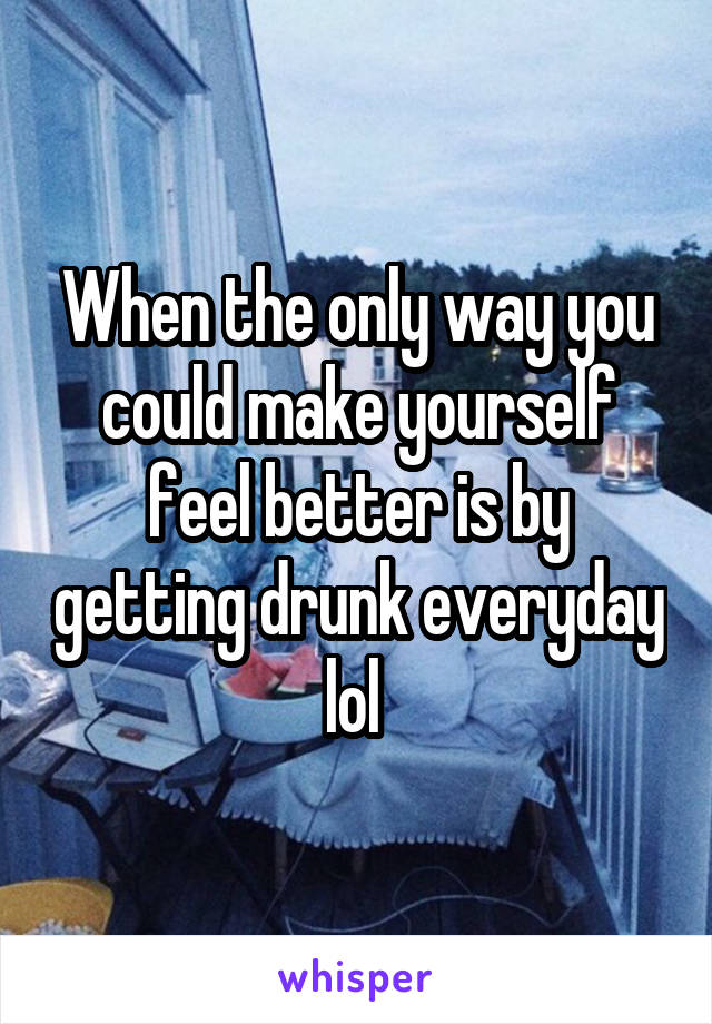 When the only way you could make yourself feel better is by getting drunk everyday lol 