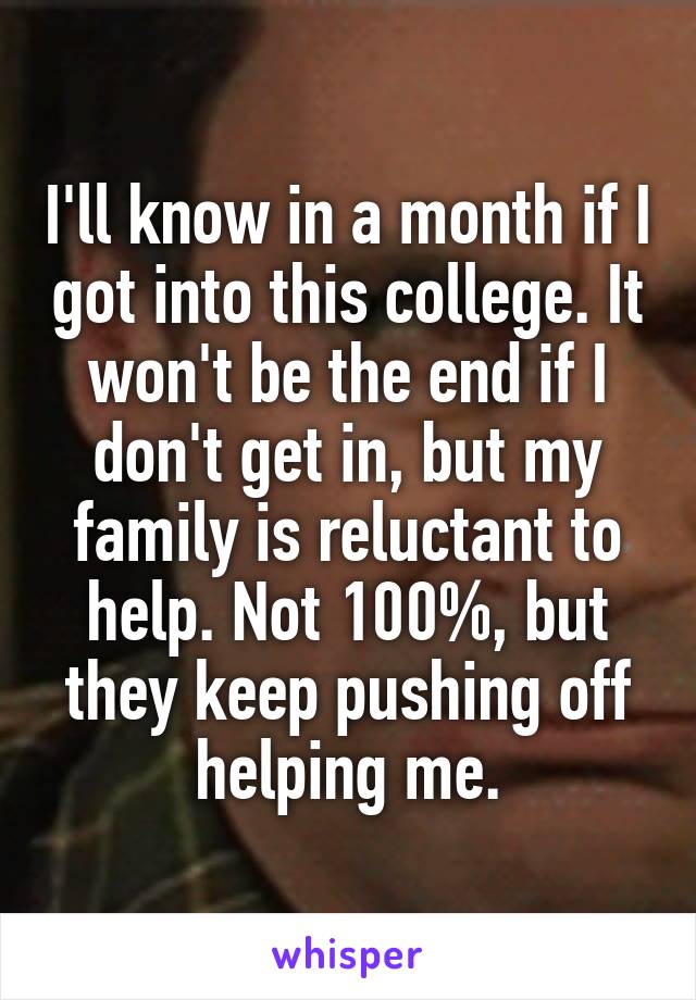 I'll know in a month if I got into this college. It won't be the end if I don't get in, but my family is reluctant to help. Not 100%, but they keep pushing off helping me.