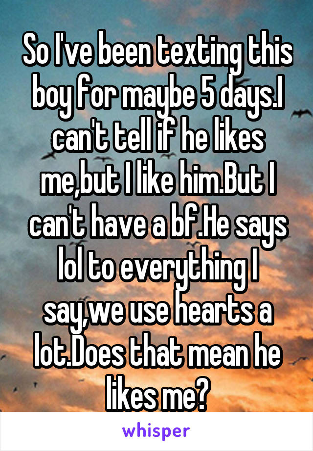 So I've been texting this boy for maybe 5 days.I can't tell if he likes me,but I like him.But I can't have a bf.He says lol to everything I say,we use hearts a lot.Does that mean he likes me?