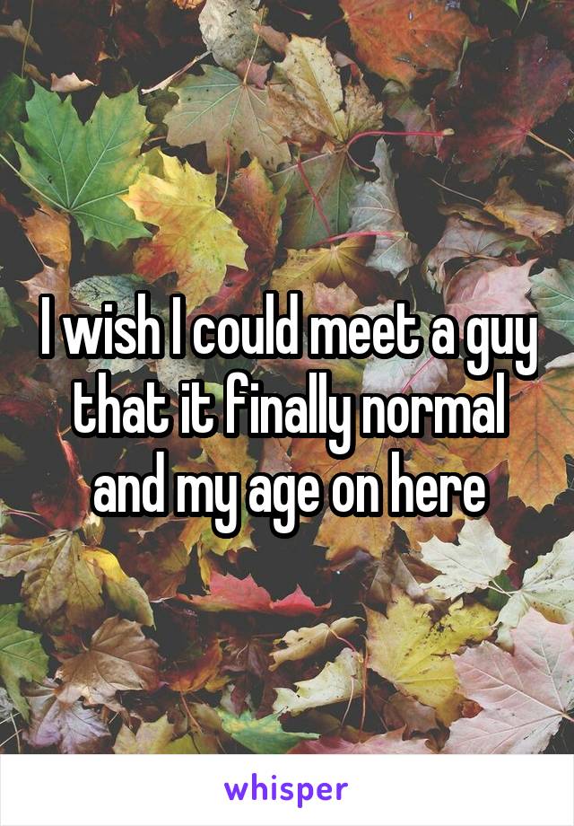 I wish I could meet a guy that it finally normal and my age on here