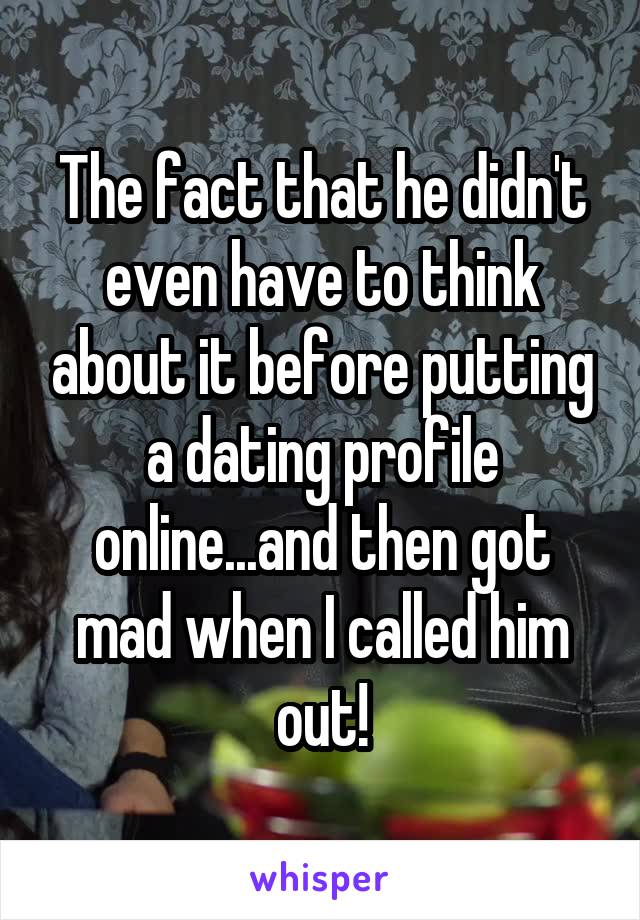 The fact that he didn't even have to think about it before putting a dating profile online...and then got mad when I called him out!