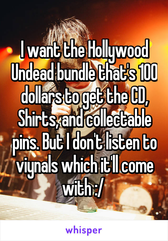 I want the Hollywood Undead bundle that's 100 dollars to get the CD, Shirts, and collectable pins. But I don't listen to viynals which it'll come with :/ 