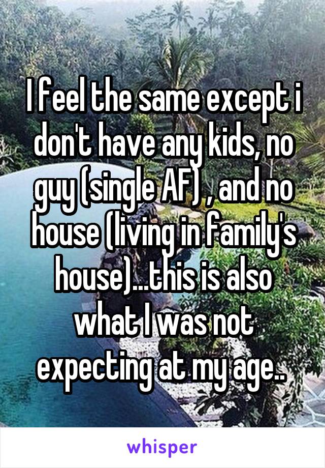 I feel the same except i don't have any kids, no guy (single AF) , and no house (living in family's house)...this is also what I was not expecting at my age.. 