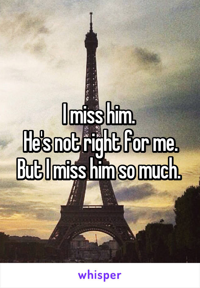 I miss him. 
He's not right for me. But I miss him so much. 