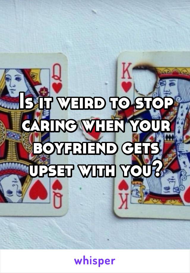 Is it weird to stop caring when your boyfriend gets upset with you?