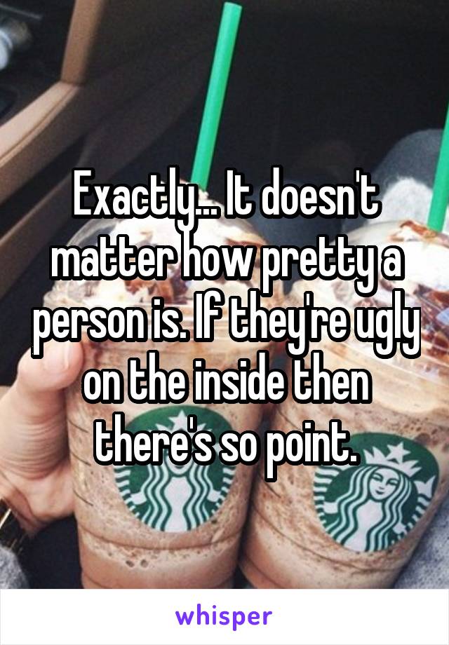 Exactly... It doesn't matter how pretty a person is. If they're ugly on the inside then there's so point.