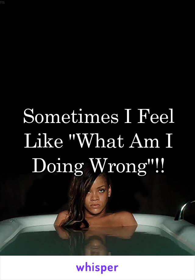 Sometimes I Feel Like "What Am I Doing Wrong"!!