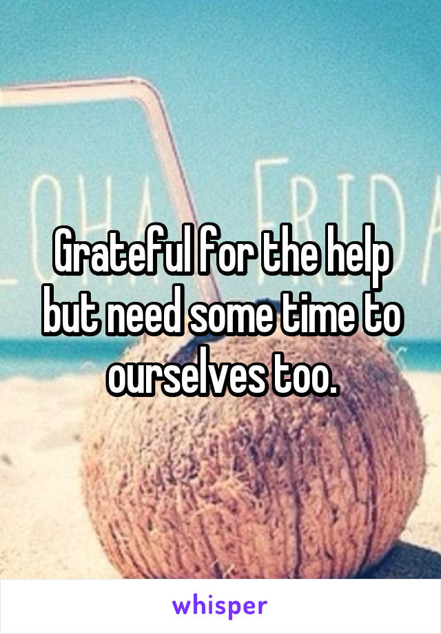 Grateful for the help but need some time to ourselves too.