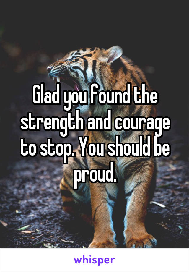 Glad you found the strength and courage to stop. You should be proud.