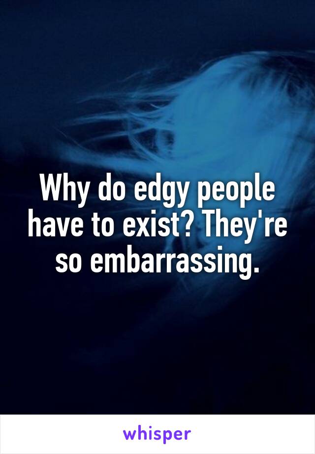 Why do edgy people have to exist? They're so embarrassing.