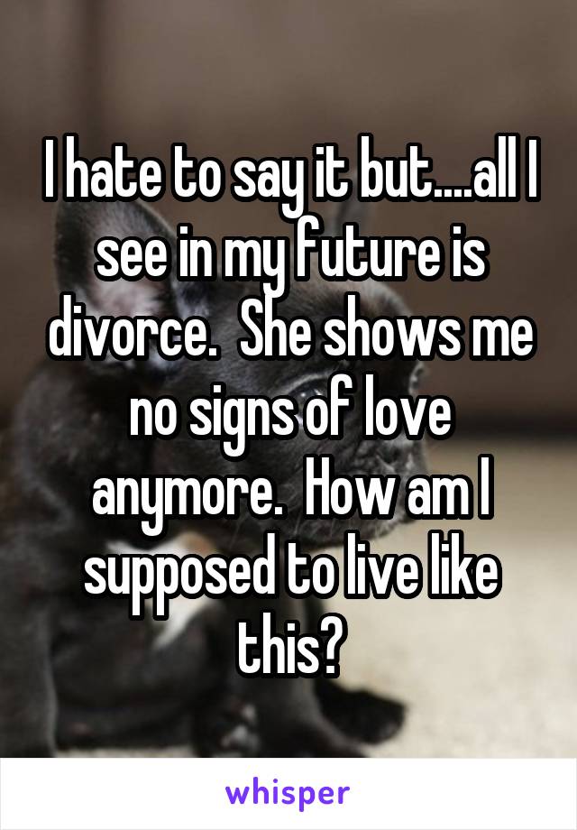 I hate to say it but....all I see in my future is divorce.  She shows me no signs of love anymore.  How am I supposed to live like this?