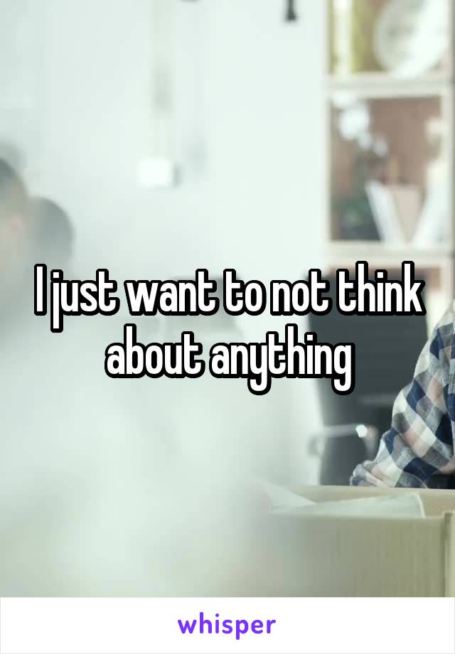 I just want to not think about anything