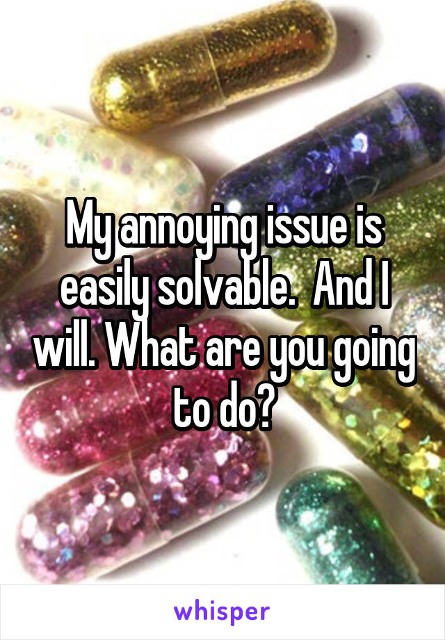 My annoying issue is easily solvable.  And I will. What are you going to do?