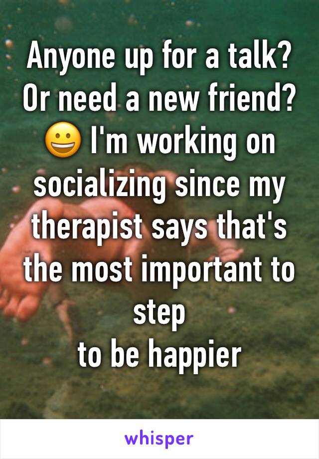 Anyone up for a talk? Or need a new friend? 😀 I'm working on socializing since my therapist says that's the most important to step
to be happier 