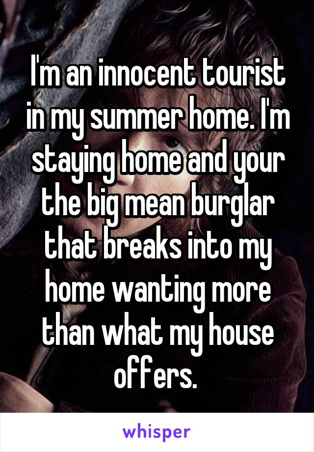 I'm an innocent tourist in my summer home. I'm staying home and your the big mean burglar that breaks into my home wanting more than what my house offers. 