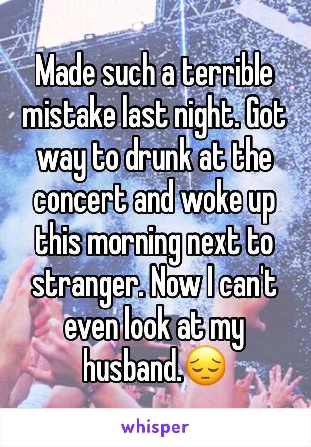 Made such a terrible mistake last night. Got way to drunk at the concert and woke up this morning next to stranger. Now I can't even look at my husband.😔