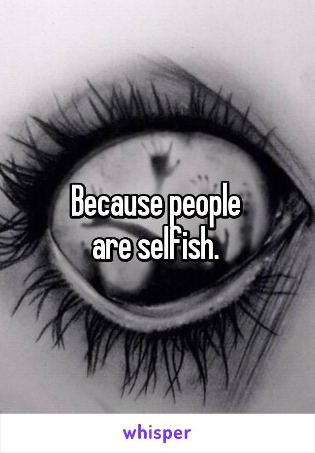 Because people 
are selfish. 