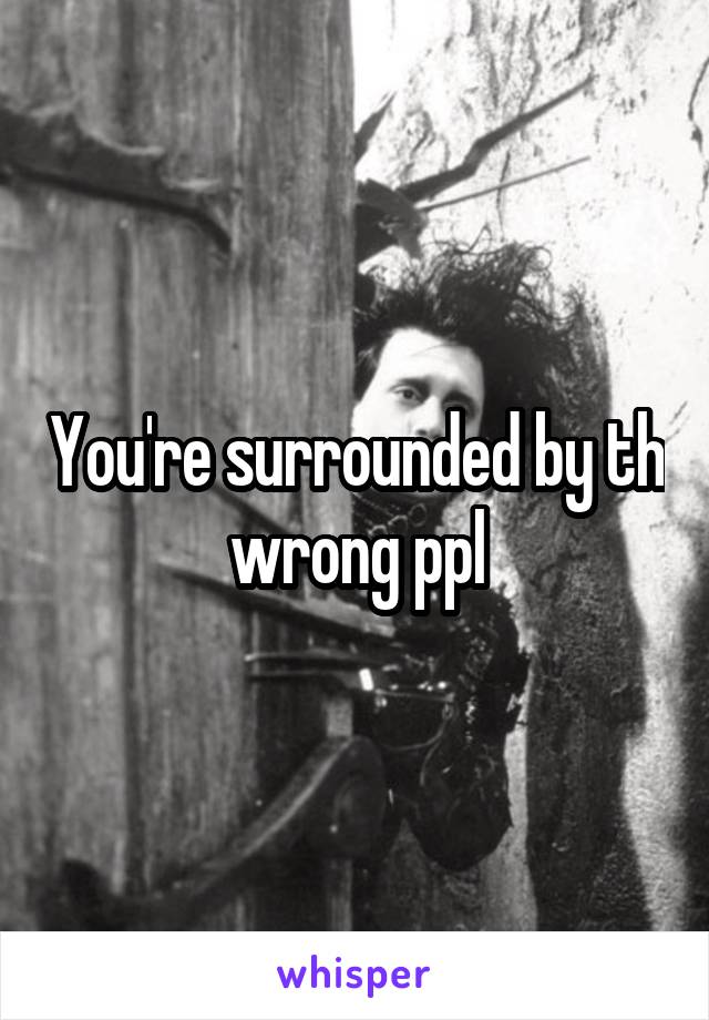 You're surrounded by th wrong ppl