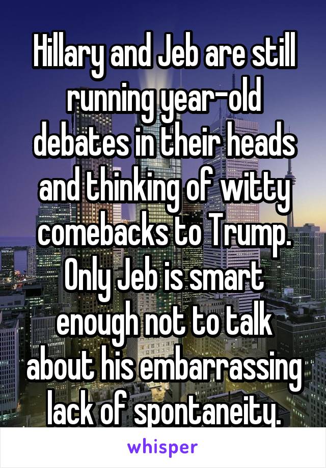 Hillary and Jeb are still running year-old debates in their heads and thinking of witty comebacks to Trump. Only Jeb is smart enough not to talk about his embarrassing lack of spontaneity.