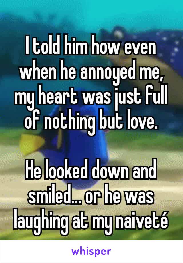 I told him how even when he annoyed me, my heart was just full of nothing but love.

He looked down and smiled... or he was laughing at my naiveté