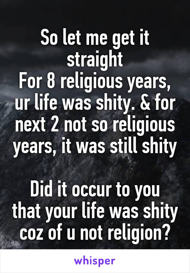 So let me get it straight
For 8 religious years, ur life was shity. & for next 2 not so religious years, it was still shity

Did it occur to you that your life was shity coz of u not religion?