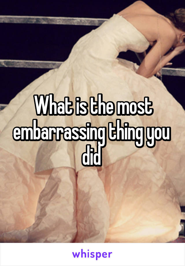 What is the most embarrassing thing you  did 