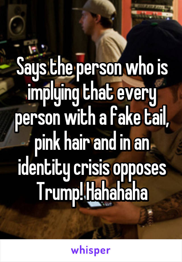 Says the person who is implying that every person with a fake tail, pink hair and in an identity crisis opposes Trump! Hahahaha