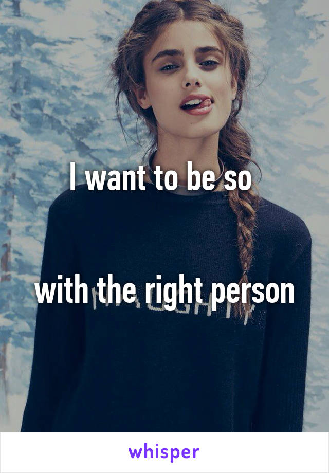 I want to be so 


with the right person