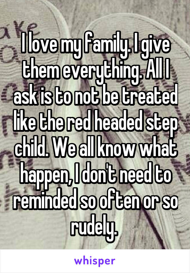 I love my family. I give them everything. All I ask is to not be treated like the red headed step child. We all know what happen, I don't need to reminded so often or so rudely. 