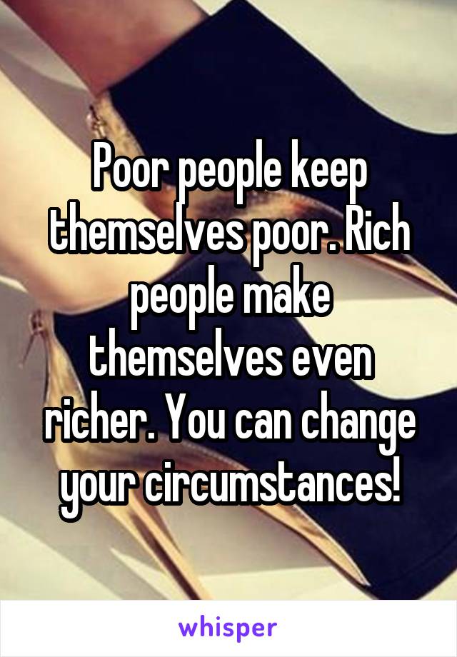 Poor people keep themselves poor. Rich people make themselves even richer. You can change your circumstances!