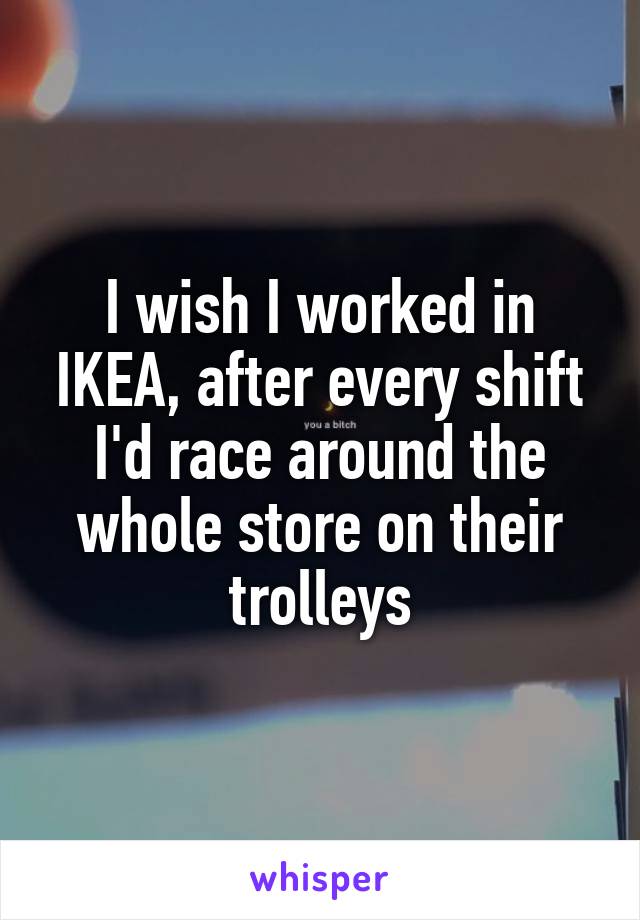 I wish I worked in IKEA, after every shift I'd race around the whole store on their trolleys