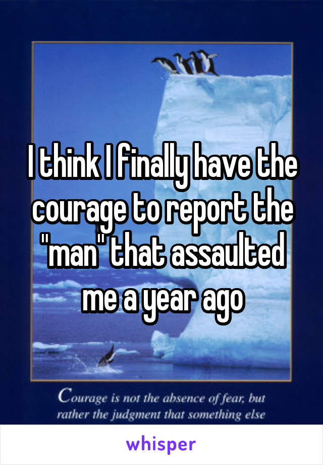 I think I finally have the courage to report the "man" that assaulted me a year ago