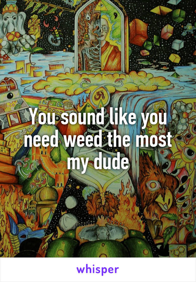 You sound like you need weed the most my dude