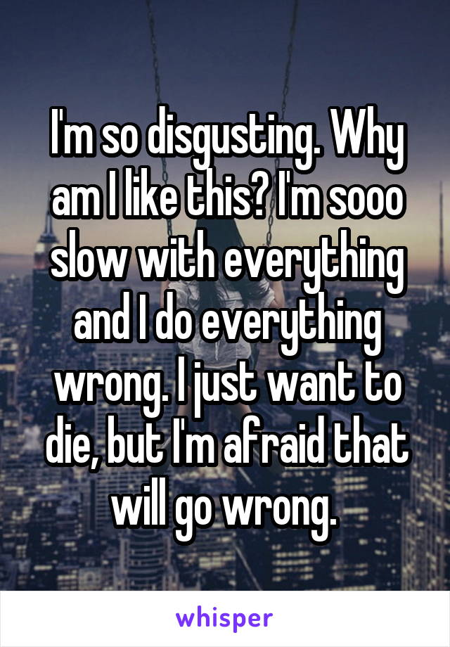 I'm so disgusting. Why am I like this? I'm sooo slow with everything and I do everything wrong. I just want to die, but I'm afraid that will go wrong. 