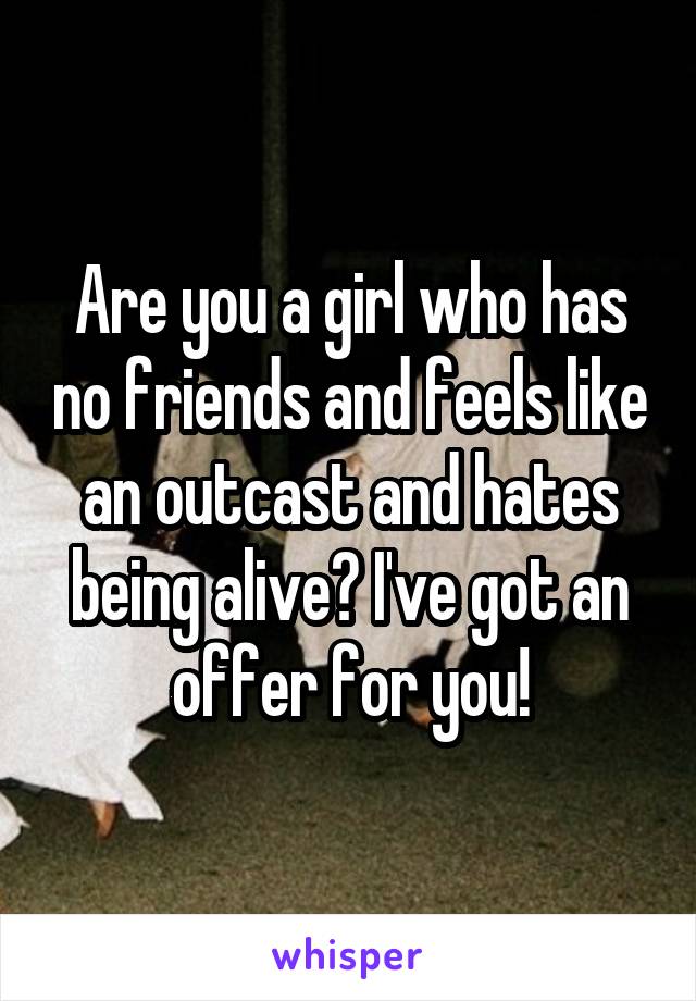 Are you a girl who has no friends and feels like an outcast and hates being alive? I've got an offer for you!